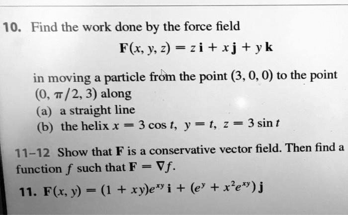 10. Find the work done by the force field

    F(x,y,z) = z i + x j + y k

in moving a particle from the point (3, 0, 0) to the point (0, ?/2, 3) along
(a) a straight line
(b) the helix x = 3 cos t, y = t, z = 3 sin t

11–12 Show that F is a conservative vector field. Then find a function f such that F = ?f.

11. F(x,y) = (1 + xy)e^xy i + (e^y + x^2 e^xy) j