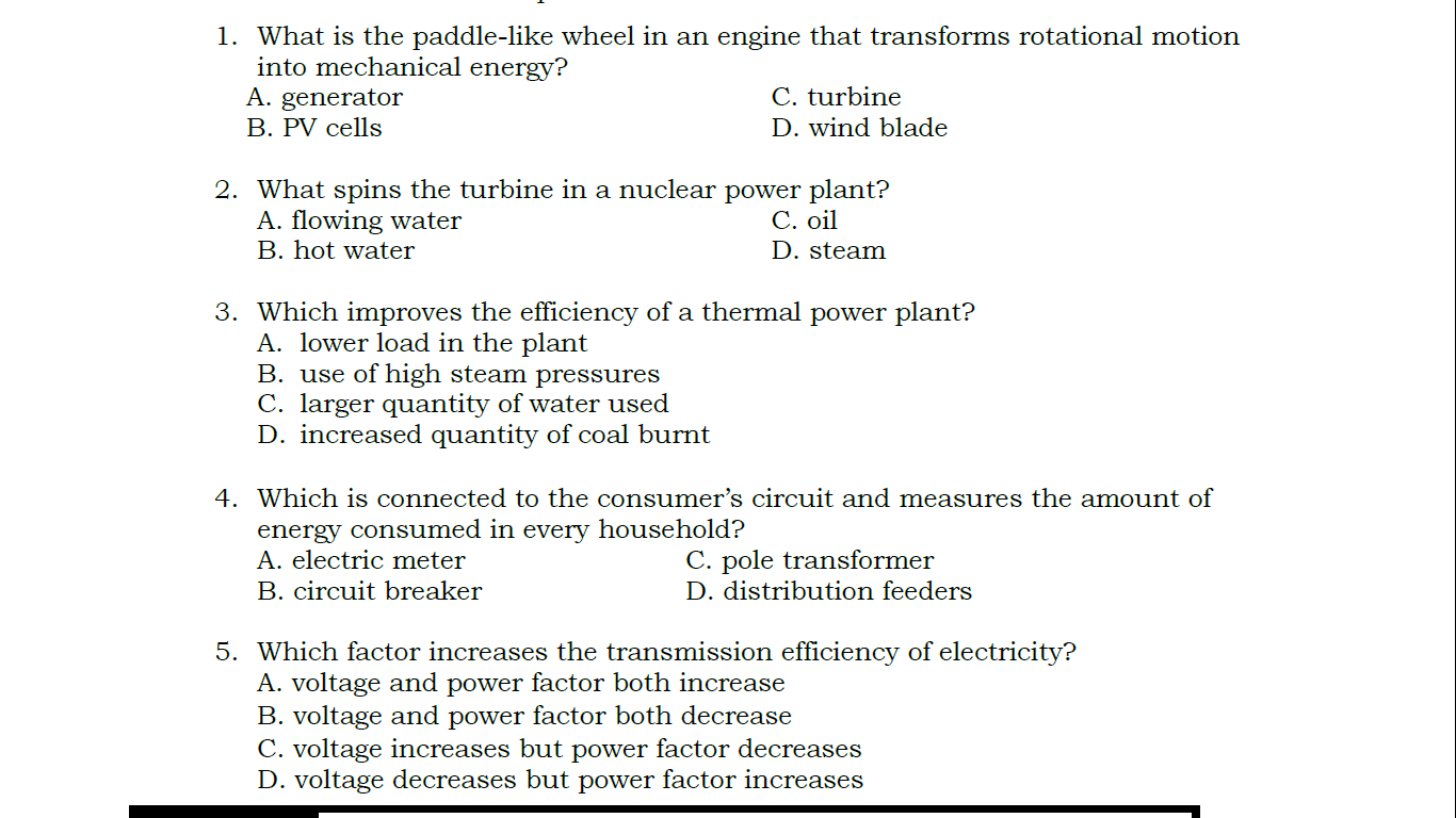 1. What is the paddle-like wheel in an engine that transforms rotational motion into mechanical energy?
A. generator
C. turbine
B. PV cells
D. wind blade
2. What spins the turbine in a nuclear power plant?
A. flowing water
C. oil
B. hot water
D. steam
3. Which improves the efficiency of a thermal power plant?
A. lower load in the plant
B. use of high steam pressures
C. larger quantity of water used
D. increased quantity of coal burnt
4. Which is connected to the consumer's circuit and measures the amount of energy consumed in every household?
A. electric meter
C. pole transformer
B. circuit breaker
D. distribution feeders
5. Which factor increases the transmission efficiency of electricity?
A. voltage and power factor both increase
B. voltage and power factor both decrease
C. voltage increases but power factor decreases
D. voltage decreases but power factor increases