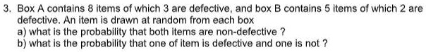 3. Box A contains 8 items of which 3 are defective, and box B contains 5 items of which 2 are defective. An item is drawn at random from each box
a) what is the probability that both items are non-defective ?
b) what is the probability that one of item is defective and one is not ?