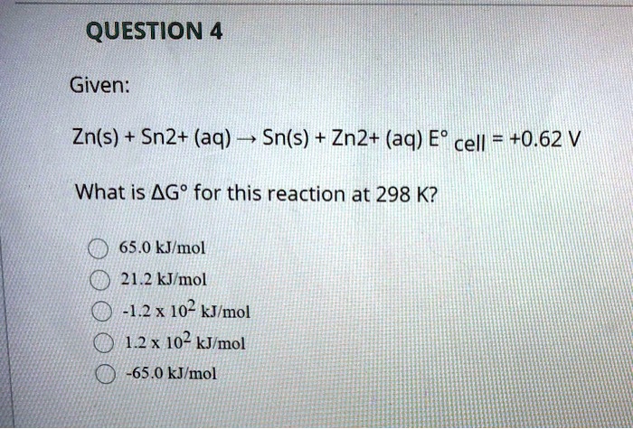 Given:

Zn(s) + Sn2+ (aq) ? Sn(s) + Zn2+ (aq) E° cell = +0.62 V

What is ?G° for this reaction at 298 K?

65.0 kJ/mol
21.2 kJ/mol
-1.2 x 10^2 kJ/mol
1.2 x 10^2 kJ/mol
-65.0 kJ/mol