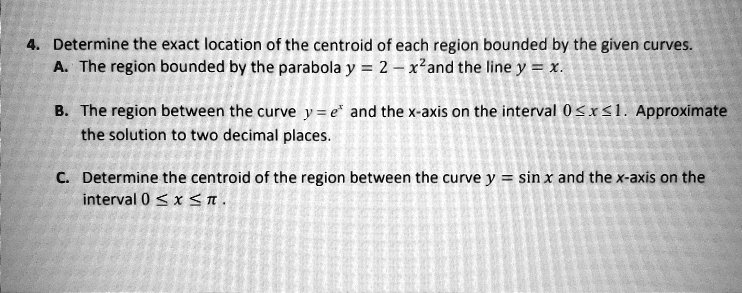 Solved Determine The Exact Location Of The Centroid Of Each Region Bounded By The Given Curves The Region Bounded By The Parabola Y 2 Xzand The Line Y The Region Between The