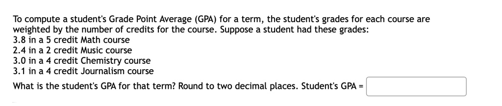To compute a student's Grade Point Average (GPA) for a term, the student's grades for each course are weighted by the number of credits for the course. Suppose a student had these grades:
3.8 in a 5 credit Math course
2.4 in a 2 credit Music course
3.0 in a 4 credit Chemistry course
3.1 in a 4 credit Journalism course
What is the student's GPA for that term? Round to two decimal places. Student's GPA =