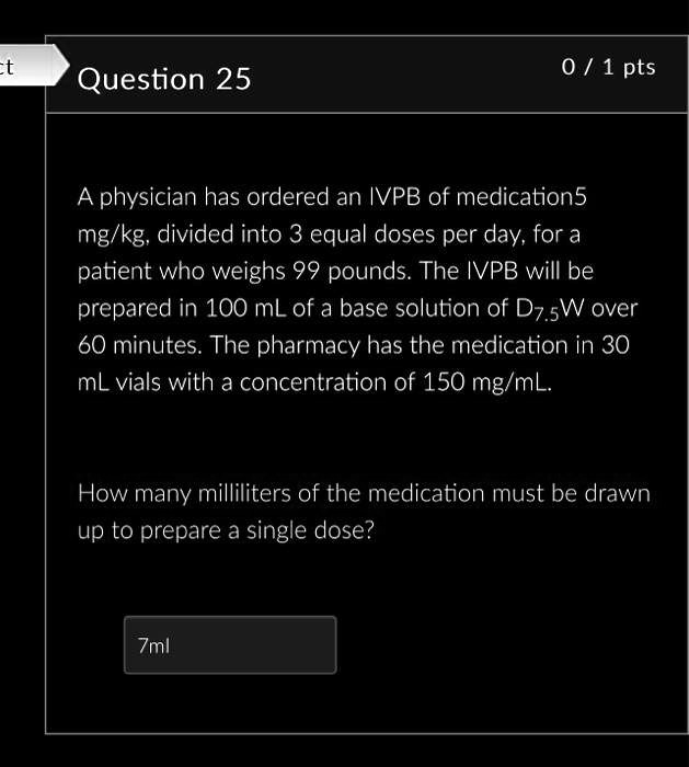 Question 25
A physician has ordered an IVPB of medication 5 mg/kg, divided into 3 equal doses per day, for a patient who weighs 99 pounds. The IVPB will be prepared in 100 mL of a base solution of D7.5W over 60 minutes. The pharmacy has the medication in 30 mL vials with a concentration of 150 mg/mL.
How many milliliters of the medication must be drawn up to prepare a single dose?