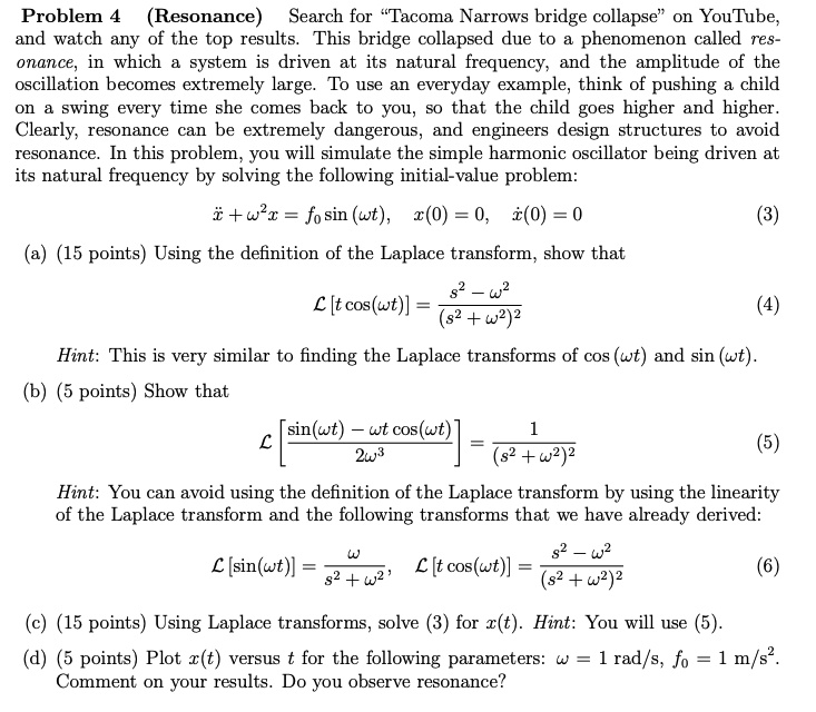 Problem 4 (Resonance) Search for —Tacoma Narrows bridge collapse— on YouTube, and watch any of the top results. This bridge collapsed due to a phenomenon called resonance, in which a system is driven at its natural frequency, and the amplitude of the oscillation becomes extremely large. To use an everyday example, think of pushing a child on a swing every time she comes back to you, so that the child goes higher and higher. Clearly, resonance can be extremely dangerous, and engineers design structures to avoid resonance. In this problem, you will simulate the simple harmonic oscillator being driven at its natural frequency by solving the following initial-value problem: x? + ?²x = f? sin (?t), x(0) = 0, ?(0) = 0 (3) (a) (15 points) Using the definition of the Laplace transform, show that ? [t cos(?t)] = (s² - ?²) / (s² + ?²)² (4) Hint: This is very similar to finding the Laplace transforms of cos (?t) and sin (?t). (b) (5 points) Show that ? [(sin(?t) - ?t cos(?t)) / 2?³] = 1 / (s² + ?²)² (5) Hint: You can avoid using the definition of the Laplace transform by using the linearity of the Laplace transform and the following transforms that we have already derived: ? [sin(?t)] = ? / (s² + ?²), ? [t cos(?t)] = (s² - ?²) / (s² + ?²)² (6) (c) (15 points) Using Laplace transforms, solve (3) for x(t). Hint: You will use (5). (d) (5 points) Plot x(t) versus t for the following parameters: ? = 1 rad/s, f? = 1 m/s². Comment on your results. Do you observe resonance?