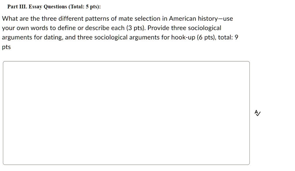 Part III. Essay Questions (Total: 5 pts):
What are the three different patterns of mate selection in American history-use
your own words to define or describe each (3 pts). Provide three sociological
arguments for dating, and three sociological arguments for hook-up (6 pts), total: 9
pts