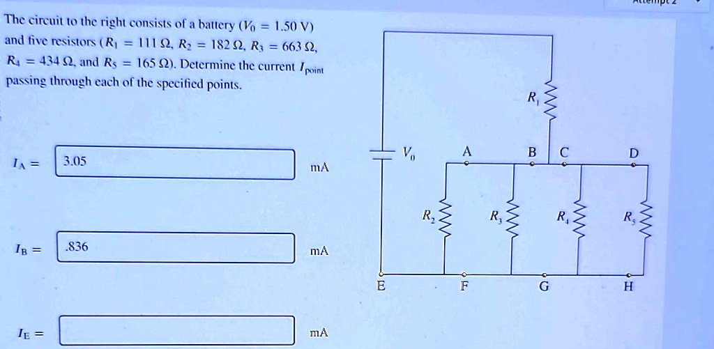 The circuit to the right consists of a battery (V0 = 1.50 V)
and five resistors (R1 = 111 Ω, R2 = 182 Ω, R3 = 663 Ω,
R4 = 434 Ω, and R5 = 165 Ω). Determine the current Ipoint
passing through each of the specified points.
IA =
3.05
mA
IB =
.836
mA
IE =
mA