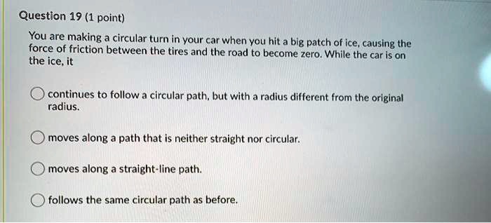 You are making a circular turn in your car when you hit a big patch of ice, causing the force of friction between the tires and the road to become zero. While the car is on the ice, it

continues to follow a circular path, but with a radius different from the original radius.

moves along a path that is neither straight nor circular.

moves along a straight-line path.

follows the same circular path as before.