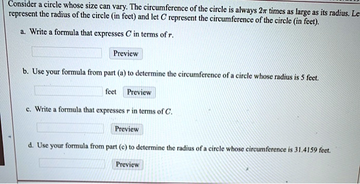 Consider a circle whose size can vary. The circumference of the circle is always 2? times as large as its radius. Let r represent the radius of the circle (in feet) and let C represent the circumference of the circle (in feet).

a. Write a formula that expresses C in terms of r.
Preview

b. Use your formula from part (a) to determine the circumference of a circle whose radius is 5 feet.
feet Preview

c. Write a formula that expresses r in terms of C.
Preview

d. Use your formula from part (c) to determine the radius of a circle whose circumference is 31.4159 feet.
Preview