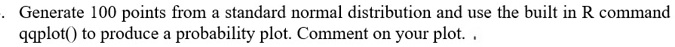 generate 100 points from a standard normal distribution and use the built in r command qqplot to produce probability plot comment on your plot 90628