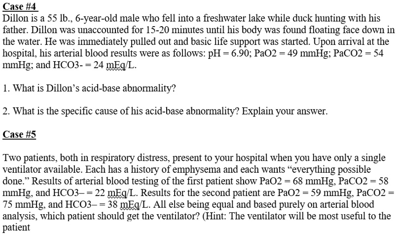 Case #4
Dillon is a 55 lb., 6-year-old male who fell into a freshwater lake while duck hunting with his
father. Dillon was unaccounted for 15-20 minutes until his body was found floating face down in
the water. He was immediately pulled out and basic life support was started. Upon arrival at the
hospital, his arterial blood results were as follows: pH = 6.90; PaO2 = 49 mmHg; PaCO2 = 54
mmHg; and HCO3- = 24 mEq/L.
1. What is Dillon's acid-base abnormality?
2. What is the specific cause of his acid-base abnormality? Explain your answer.
Case #5
Two patients, both in respiratory distress, present to your hospital when you have only a single
ventilator available. Each has a history of emphysema and each wants ""everything possible
done."" Results of arterial blood testing of the first patient show PaO2 = 68 mmHg, PaCO2 = 58
mmHg, and HCO3-= 22 mEq/L. Results for the second patient are PaO2 = 59 mmHg, PaCO2 =
75 mmHg, and HCO3-= 38 mEq/L. All else being equal and based purely on arterial blood
analysis, which patient should get the ventilator? (Hint: The ventilator will be most useful to the
patient