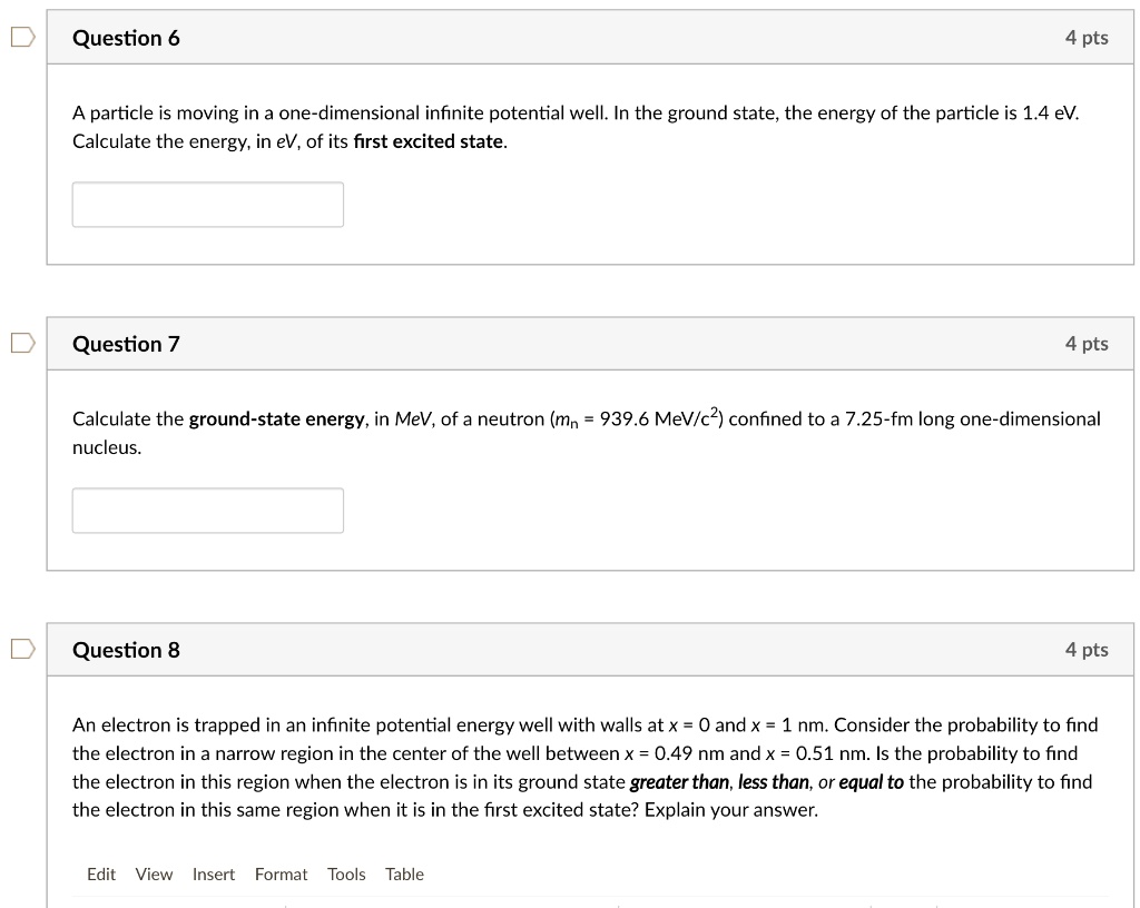 Question 6
A particle is moving in a one-dimensional infinite potential well. In the ground state, the energy of the particle is 1.4 eV. Calculate the energy, in eV, of its first excited state.

Question 7
Calculate the ground-state energy, in MeV, of a neutron (mn = 939.6 MeV/c^2) confined to a 7.25-fm long one-dimensional nucleus.

Question 8
An electron is trapped in an infinite potential energy well with walls at x = 0 and x = 1 nm. Consider the probability to find the electron in a narrow region in the center of the well between x = 0.49 nm and x = 0.51 nm. Is the probability to find the electron in this region when the electron is in its ground state greater than, less than, or equal to the probability to find the electron in this same region when it is in the first excited state? Explain your answer.