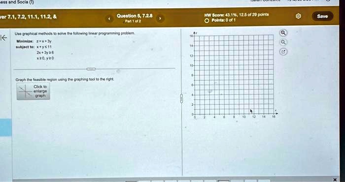 Use graphical methods to solve the following linear programming problem.
Minimize: z = x + 3y
subject to: x + y ≤ 11
2x + 3y ≥ 6
x ≥ 0, y ≥ 0
Graph the feasible region using the graphing tool to the right.