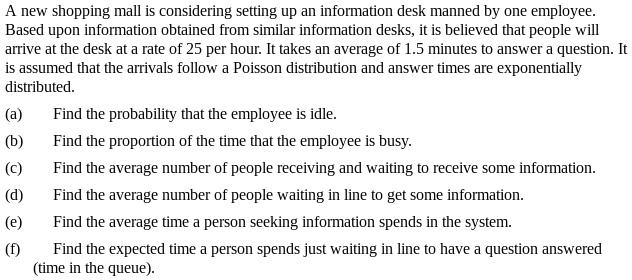 A new shopping mall is considering setting up an information desk manned by one employee. Based upon information obtained from similar information desks, it is believed that people will arrive at the desk at a rate of 25 per hour. It takes an average of 1.5 minutes to answer a question. It is assumed that the arrivals follow a Poisson distribution and answer times are exponentially distributed.
(a) Find the probability that the employee is idle.
(b) Find the proportion of the time that the employee is busy.
(c) Find the average number of people receiving and waiting to receive some information.
(d) Find the average number of people waiting in line to get some information.
(e) Find the average time a person seeking information spends in the system.
(f) Find the expected time a person spends just waiting in line to have a question answered (time in the queue).
