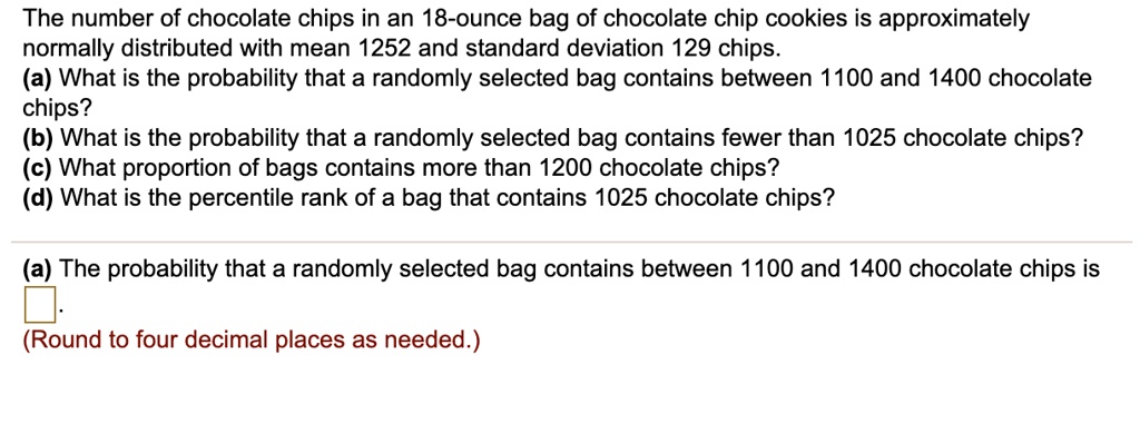 The number of chocolate chips in an 18-ounce bag of chocolate chip cookies is approximately normally distributed with mean 1252 and standard deviation 129 chips.
(a) What is the probability that a randomly selected bag contains between 1100 and 1400 chocolate
chips?
(b) What is the probability that a randomly selected bag contains fewer than 1025 chocolate chips?
(c) What proportion of bags contains more than 1200 chocolate chips?
(d) What is the percentile rank of a bag that contains 1025 chocolate chips?
(a) The probability that a randomly selected bag contains between 1100 and 1400 chocolate chips is
(Round to four decimal places as needed.)