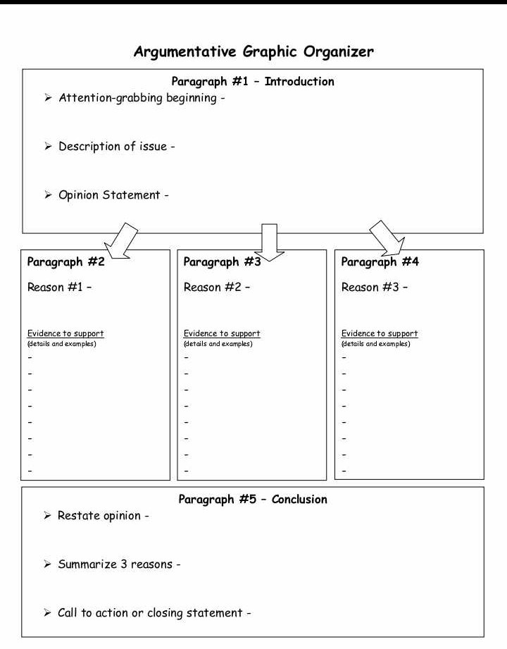Argumentative Graphic Organizer
Paragraph #1 - Introduction

Attention-grabbing beginning -

Description of issue -

Opinion Statement -