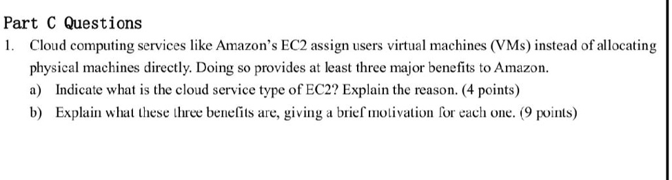 Part C Questions
1. Cloud computing services like Amazon's EC2 assign users virtual machines (VMs) instead of allocating
physical machines directly. Doing so provides at least three major benefits to Amazon.
a) Indicate what is the cloud service type of EC2? Explain the reason. (4 points)
b) Explain what these three benefits are, giving a brief motivation for each one. (9 points)