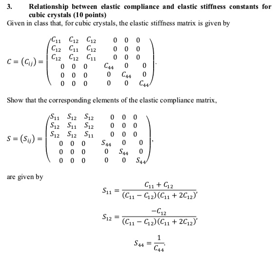 3.
Relationship between elastic compliance and elastic stiffness constants for
cubic crystals (10 points)
Given in class that, for cubic crystals, the elastic stiffness matrix is given by
< p m a t r i x >
Show that the corresponding elements of the elastic compliance matrix,
< p m a t r i x >
are given by
S11 = (C11 + C12)/((C11 - C12)(C11 + 2C12))
S12 = (-C12)/((C11 - C12)(C11 + 2C12))
S44 = (1)/(C44)