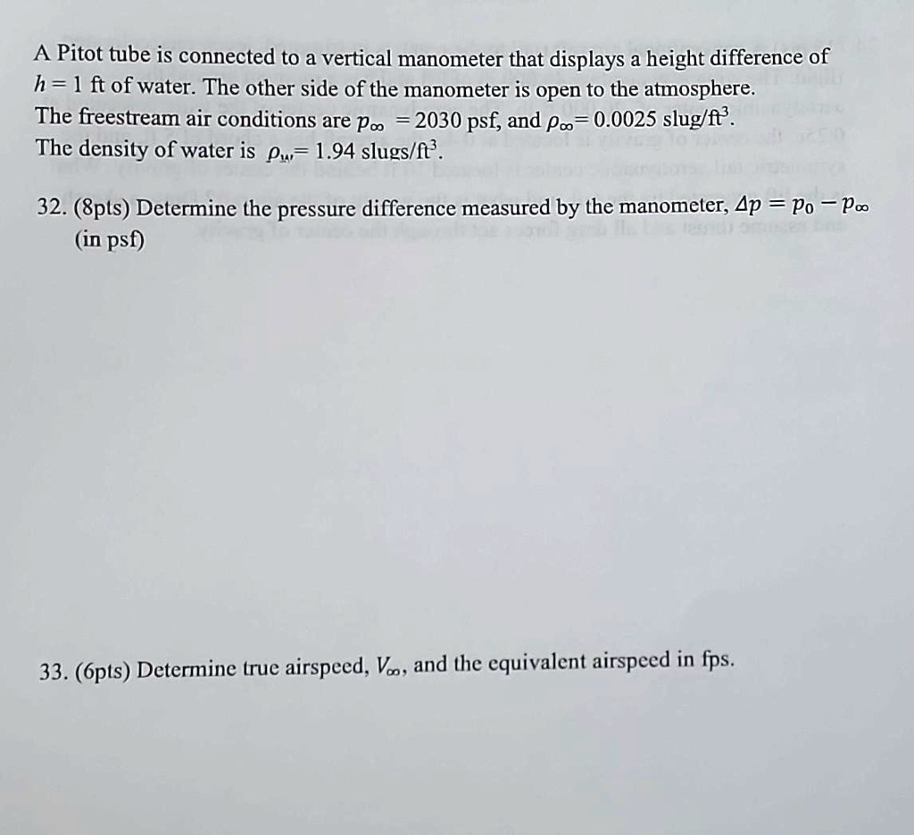 A Pitot tube is connected to a vertical manometer that displays a height difference of h = 1 ft of water. The other side of the manometer is open to the atmosphere. The freestream air conditions are ρ∞ = 2030 psf, and ρ∞ = 0.0025 slug/ft³. The density of water is = 1.94 slugs/ft³. 32. (8pts) Determine the pressure difference measured by the manometer, Δ p = po - p∞ (in psf) 33. (6pts) Determine true airspeed, V∞, and the equivalent airspeed in fps.