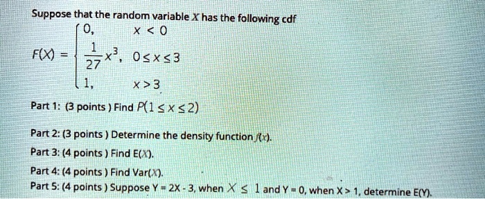 Suppose that the random variable X has the following cdf
F(X) = 
0, x < 0
1/27 x^3, 0 <= x <= 3
1, x > 3

Part 1: (3 points) Find P(1 <= x <= 2)

Part 2: (3 points) Determine the density function f(x).
Part 3: (4 points) Find E(X).
Part 4: (4 points) Find Var(X).
Part 5: (4 points) Suppose Y = 2X - 3, when X <= 1 and Y = 0, when X > 1, determine E(Y).