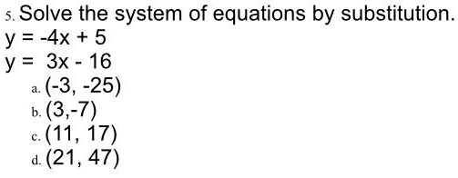Solve the system of equations by substitution.
y = -4x + 5
y = 3x - 16
a. (-3, -25)
b. (3, -7)
c. (11, 17)
d. (21, 47)