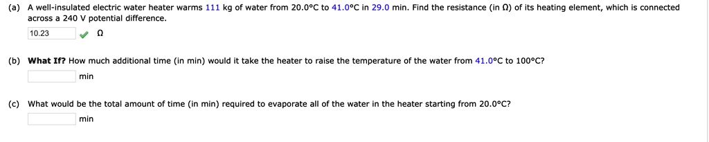 (a) A well-insulated electric water heater warms 111 kg of water from 20.0°C to 41.0°C in 29.0 min. Find the resistance (in ?) of its heating element, which is connected across a 240 V potential difference.
10.23 ?
(b) What If? How much additional time (in min) would it take the heater to raise the temperature of the water from 41.0°C to 100°C?
min
(c) What would be the total amount of time (in min) required to evaporate all of the water in the heater starting from 20.0°C?
min