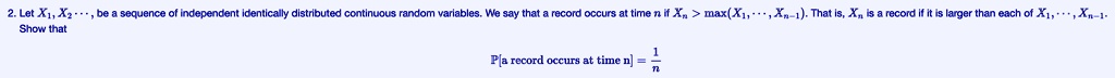 2. Let X1, X2, … be a sequence of independent identically distributed continuous random variables. We say that a record occurs at time n if Xn > max(X1, …, Xn-1). That is, Xn is a record if it is larger than each of X1, …, Xn-1.
Show that
P[a record occurs at time  n] = (1)/(n)