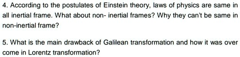 4. According to the postulates of Einstein theory, laws of physics are same in
all inertial frame. What about non- inertial frames? Why they can't be same in
non-inertial frame?
5. What is the main drawback of Galilean transformation and how it was over
come in Lorentz transformation?