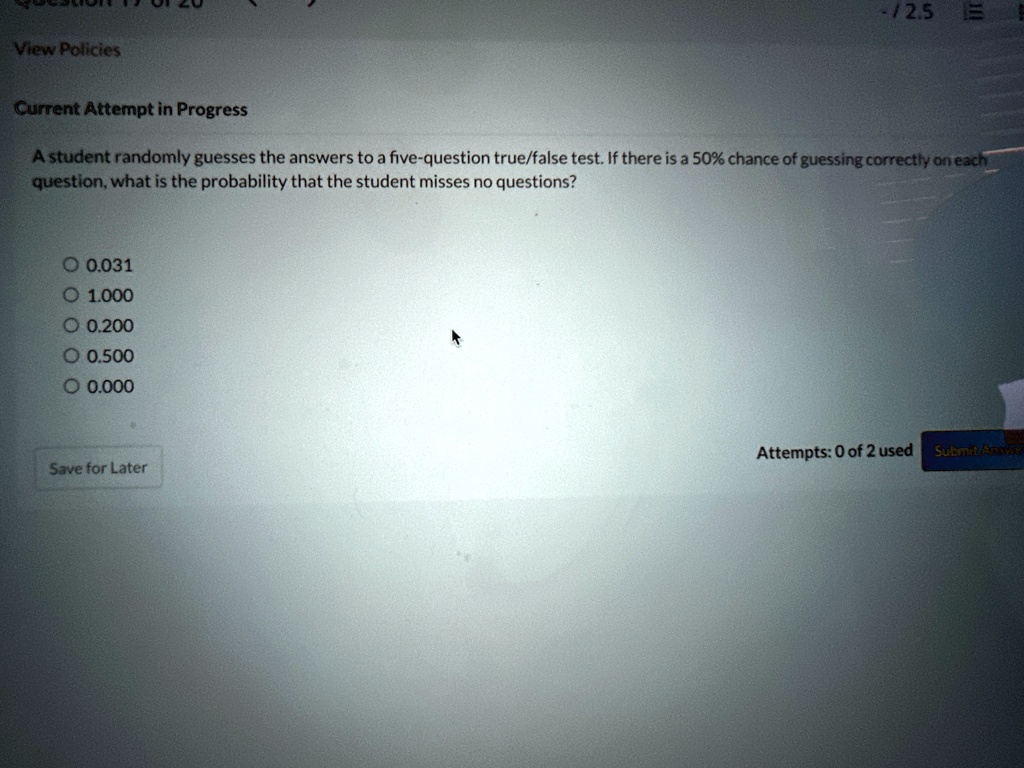 view policies current attempt in progress a student randomly guesses the answers to a five question truefalse test if there is a 50 chance of guessing correctly on each question what is the  97658