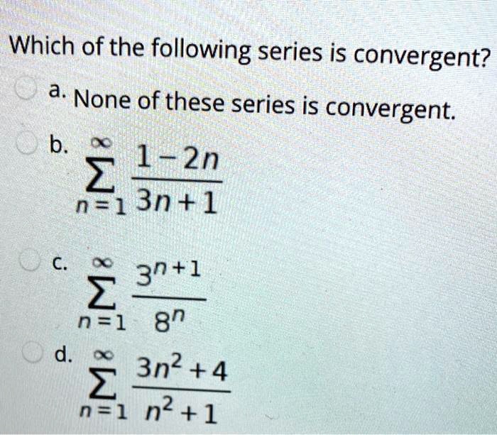 Which of the following series is convergent?
a. None of these series is convergent.
b. ?n=1^? (1-2n)/(3n+1)
c. ?n=1^? (3^n+1)/(8^n)
d. ?n=1^? (3n^2+4)/(n^2+1)