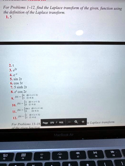 For Problems 1–12, find the Laplace transform of the given function using the definition of the Laplace transform.

1. 5
2. t
3. e^2t
4. e^-t
5. sin 2t
6. cos 3t
7. 5 sinh 2t
8. e^t cos 2t
9. f(t)= 0 	(0 ? t < 1); 1 	(1 ? t)
10. f(t)= 1 	(0 ? t < 1); 0 	(1 ? t)
11. f(t)= sin t 	(0 ? t < ?); 0 	(t ? ?)
12.