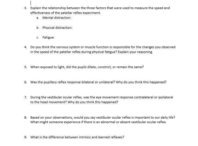 3. Explain the relationship between the three factors that were used to measure the speed and
effectiveness of the patellar reflex experiment.
a. Mental distraction:
b. Physical distraction:
c. Fatigue:

4. Do you think the nervous system or muscle function is responsible for the changes you observed
in the speed of the patellar reflex during physical fatigue? Explain your reasoning.

5. When exposed to light, did the pupils dilate, constrict, or remain the same?

6. Was the pupillary reflex response bilateral or unilateral? Why do you think this happened?

7. During the vestibular ocular reflex, was the eye movement response contralateral or ipsilateral
to the head movement? Why do you think this happened?

8. Based on your observations, would you say vestibular ocular reflex is important to our daily life?
What might someone experience if there is an abnormal or absent vestibular ocular reflex.

9. What is the difference between intrinsic and learned reflexes?