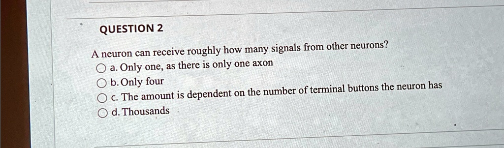QUESTION 2
A neuron can receive roughly how many signals from other neurons?
a. Only one, as there is only one axon
b. Only four
c. The amount is dependent on the number of terminal buttons the neuron has
d. Thousands
