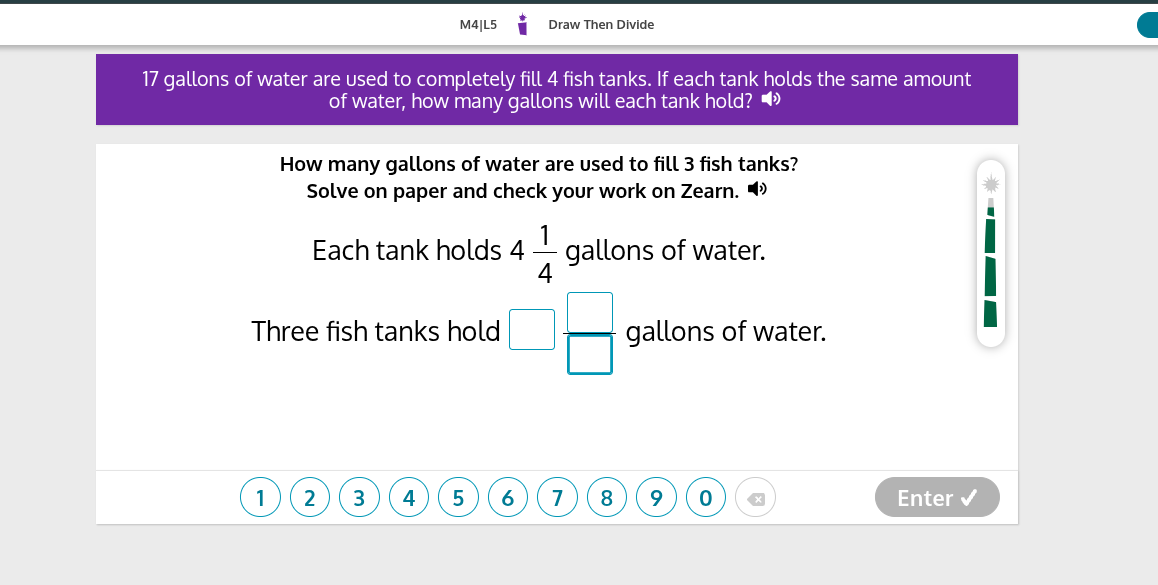 M4|L5
Draw Then Divide

17 gallons of water are used to completely fill 4 fish tanks. If each tank holds the same amount of water, how many gallons will each tank hold?

How many gallons of water are used to fill 3 fish tanks? Solve on paper and check your work on Zearn.

Each tank holds 4 (1)/(4) gallons of water.
Three fish tanks hold □
□ gallons of water.
1
2
3
4
5
6
7
8
9
0
Enter