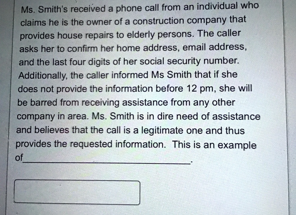 Ms. Smith's received a phone call from an individual who
claims he is the owner of a construction company that
provides house repairs to elderly persons. The caller
asks her to confirm her home address, email address,
and the last four digits of her social security number.
Additionally, the caller informed Ms Smith that if she
does not provide the information before 12 pm, she will
be barred from receiving assistance from any other
company in area. Ms. Smith is in dire need of assistance
and believes that the call is a legitimate one and thus
provides the requested information. This is an example
of