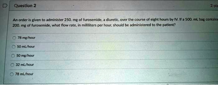 An order is given to administer 250. mg of furosemide, a diuretic, over the course of eight hours by IV. If a 500. mL bag contains 200. mg of furosemide, what flow rate, in milliliters per hour, should be administered to the patient?
78 mg/hour
50 mL/hour
50 mg/hour
32 mL/hour
78 mL/hour