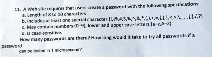 11. A Web site requires that users create a password with the following specifications:
a. Length of 8 to 10 characters
b. Includes at least one special character !,@,#,,%,^,&,*,(,),+,=,{,},|,<,>,,,~,[,],/,?}
c. May contain numbers (0–9), lower and upper case letters (a–z,A–Z)
d. Is case-sensitive.
How many passwords are there? How long would it take to try all passwords if a
password
can be tested in 1 microsecond?