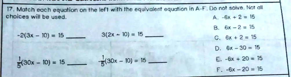 17. Match each equation on the left with the equivalent equation in A-F. Do not solve. Not all choices will be used.
-2(3x - 10) = 15 
3(2x - 10) = 15 
1/5(30x - 10) = 15 
-1/5(30x - 10) = 15 
A. -6x + 2 = 15
B. 6x - 2 = 15
C. 6x + 2 = 15
D. 6x - 30 = 15
E. -6x + 20 = 15
F. -6x - 20 = 15