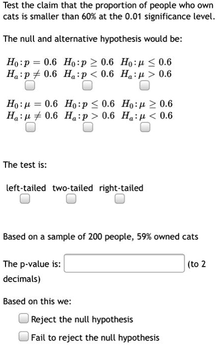 Test the claim that the proportion of people who own cats is smaller than 60% at the 0.01 significance level.

The null and alternative hypothesis would be:

H0:p = 0.6 H0:p ? 0.6 H0:? ? 0.6
Ha:p ? 0.6 Ha:p < 0.6 Ha:? > 0.6

H0:? = 0.6 H0:p ? 0.6 H0:? ? 0.6
Ha:? ? 0.6 Ha:p > 0.6 Ha:? < 0.6

The test is:

left-tailed two-tailed right-tailed

Based on a sample of 200 people, 59% owned cats

The p-value is: (to 2 decimals)

Based on this we:

Reject the null hypothesis
Fail to reject the null hypothesis