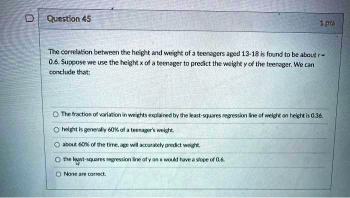 The correlation between the height and weight of a teenagers aged 13-18 is found to be about r = 0.6. Suppose we use the height x of a teenager to predict the weight y of the teenager. We can conclude that:

- The fraction of variation in weights explained by the least-squares regression line of weight on height is 0.36.
- height is generally 60% of a teenager's weight.
- about 60% of the time, age will accurately predict weight.
- the least-squares regression line of y on x would have a slope of 0.6.
- None are correct.