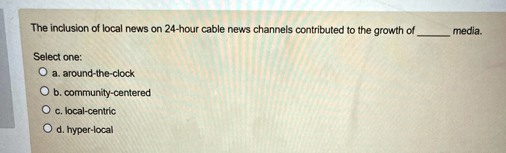 The inclusion of local news on 24-hour cable news channels contributed to the growth of  media.
Select one:
a. around-the-clock
b. community-centered
c. local-centric
d. hyper-local