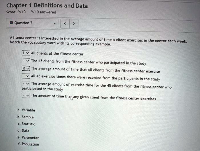 A fitness center is interested in the average amount of time a client exercises in the center each week. Match the vocabulary word with its corresponding example.

All clients at the fitness center
The 45 clients from the fitness center who participated in the study
The average amount of time that all clients from the fitness center exercise
All 45 exercise times there were recorded from the participants in the study
The average amount of exercise time for the 45 clients from the fitness center who participated in the study
The amount of time that any given client from the fitness center exercises

a. Variable
b. Sample
c. Statistic
d. Data
e. Parameter
f. Population