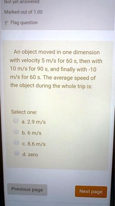 An object moved in one dimension with velocity 5 m/s for 60 s, then with 10 m/s for 90 s, and finally with -10 m/s for 60 s. The average speed of the object during the whole trip is:

Select one:
a. 2.9 m/s
b. 6 m/s
c. 8.6 m/s
d. zero