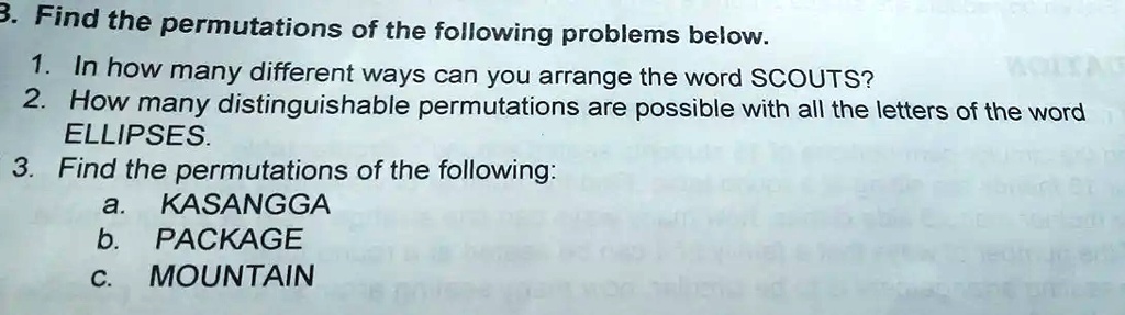3. Find the permutations of the following problems below.
1. In how many different ways can you arrange the word SCOUTS?
2. How many distinguishable permutations are possible with all the letters of the word
ELLIPSES.
3. Find the permutations of the following:
a. KASANGGA
b. PACKAGE
c. MOUNTAIN