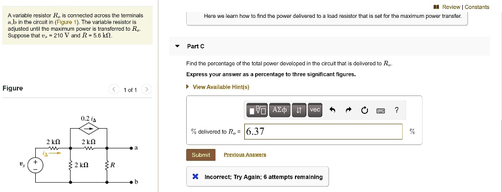 A variable resistor Ro is connected across the terminals a, b in the circuit in (Figure 1). The variable resistor is adjusted until the maximum power is transferred to Ro. Suppose that vs = 210 V and R = 5.6 k?.

Here we learn how to find the power delivered to a load resistor that is set for the maximum power transfer.

Part C
Find the percentage of the total power developed in the circuit that is delivered to Ro.
Express your answer as a percentage to three significant figures.

% delivered to Ro = 6.37%