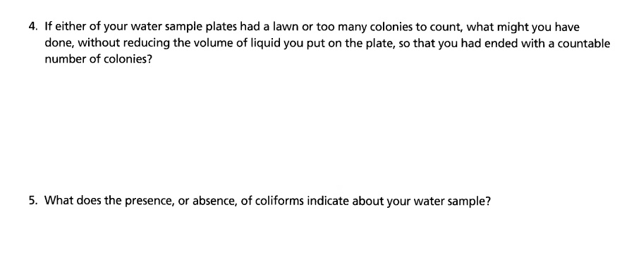 4. If either of your water sample plates had a lawn or too many colonies to count, what might you have
done, without reducing the volume of liquid you put on the plate, so that you had ended with a countable
number of colonies?
5. What does the presence, or absence, of coliforms indicate about your water sample?