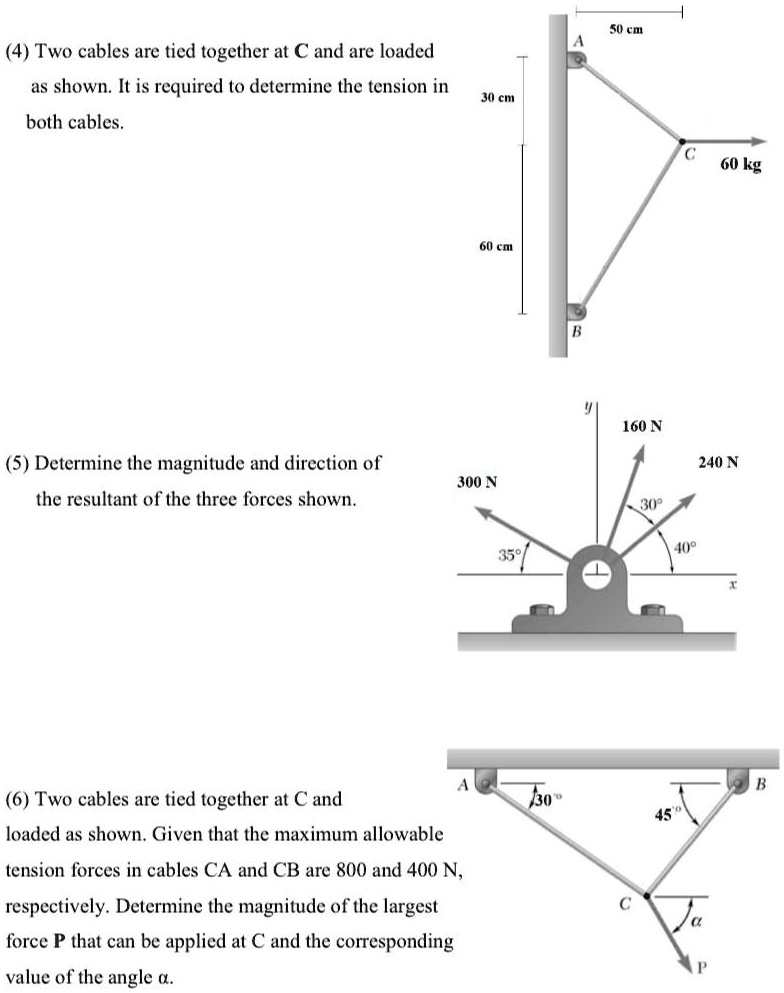 (4) Two cables are tied together at C and are loaded as shown. It is required to determine the tension in both cables.
(5) Determine the magnitude and direction of the resultant of the three forces shown.
(6) Two cables are tied together at C and loaded as shown. Given that the maximum allowable tension forces in cables CA and CB are 800 and 400 N, respectively. Determine the magnitude of the largest force P that can be applied at C and the corresponding value of the angle ??.