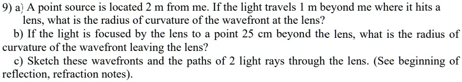 9) a) A point source is located 2 m from me. If the light travels 1 m beyond me where it hits a lens, what is the radius of curvature of the wavefront at the lens?
b) If the light is focused by the lens to a point 25 cm beyond the lens, what is the radius of curvature of the wavefront leaving the lens?
c) Sketch these wavefronts and the paths of 2 light rays through the lens. (See beginning of reflection, refraction notes).