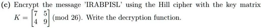 (c) Encrypt the message 'IRABPISL' using the Hill cipher with the key matrix K = 
    < b m a t r i x > (mod 26). Write the decryption function.