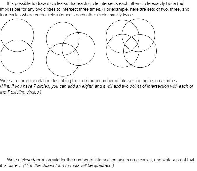 It is possible to draw n circles so that each circle intersects each other circle exactly twice (but impossible for any two circles to intersect three times.) For example, here are sets of two, three, and four circles where each circle intersects each other circle exactly twice:

Write a recurrence relation describing the maximum number of intersection points on n circles.
(Hint: if you have 7 circles, you can add an eighth and it will add two points of intersection with each of the 7 existing circles.)

Write a closed-form formula for the number of intersection points on n circles, and write a proof that it is correct. (Hint: the closed-form formula will be quadratic.)