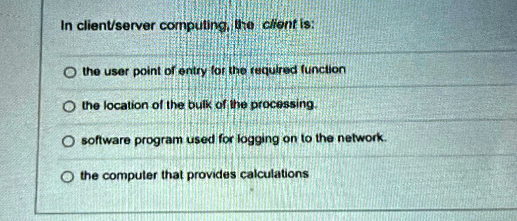 In client/server computing, the client is:
the user point of entry for the required function
the location of the bulk of the processing.
software program used for logging on to the network.
the computer that provides calculations